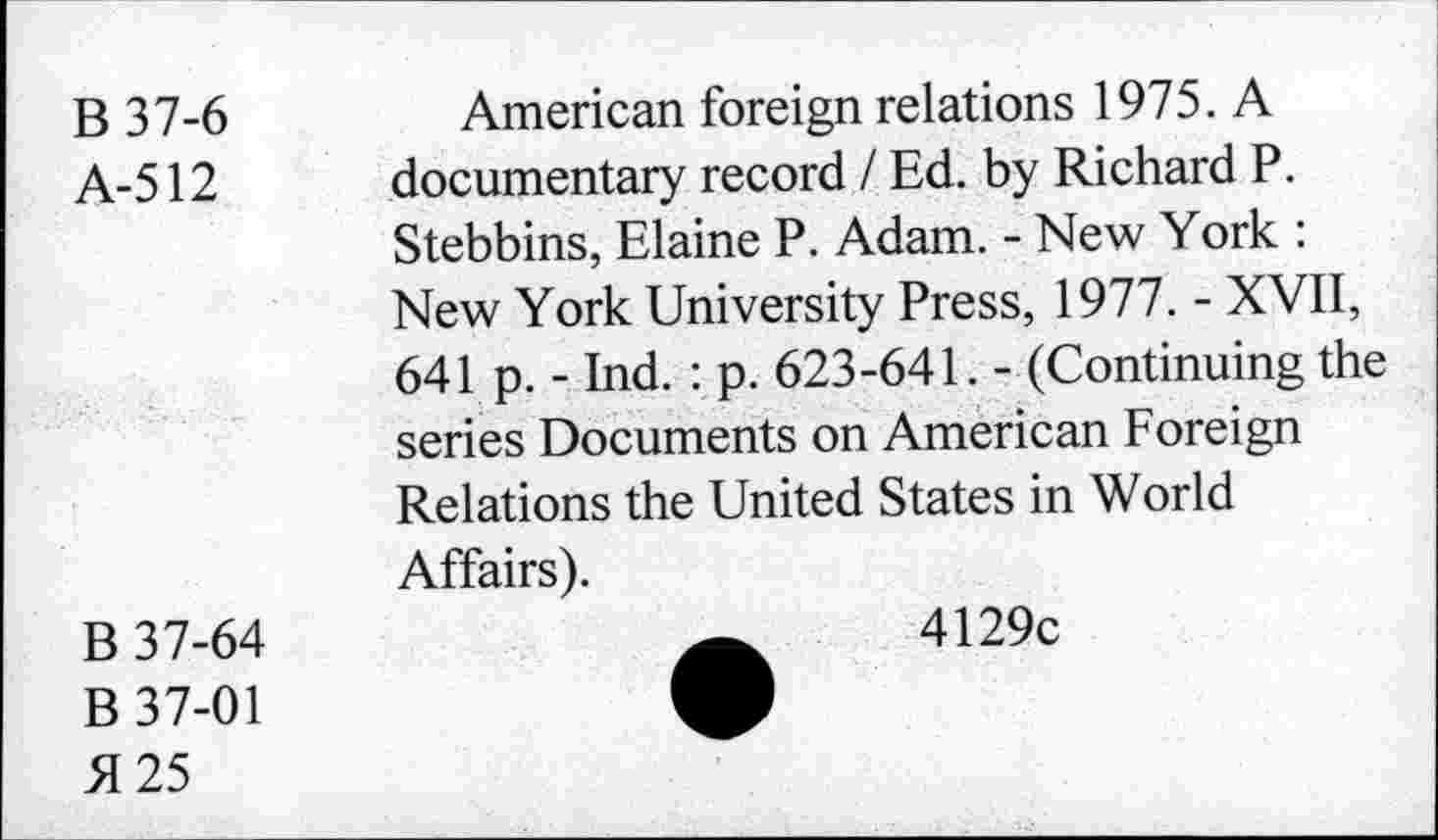 ﻿B 37-6
A-512
American foreign relations 1975. A documentary record / Ed. by Richard P. Stebbins, Elaine P. Adam. - New York : New York University Press, 1977. - XVII, 641 p. - Ind. : p. 623-641. - (Continuing the series Documents on American Foreign Relations the United States in World Affairs).
B 37-64
B 37-01
H 25
4129c